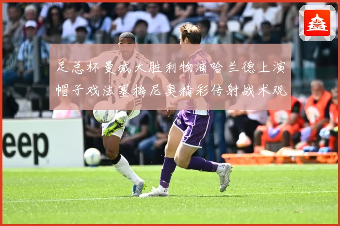 足总杯曼城大胜利物浦哈兰德上演帽子戏法塞梅尼奥精彩传射战术观察：最新赛事动态与深度分析
