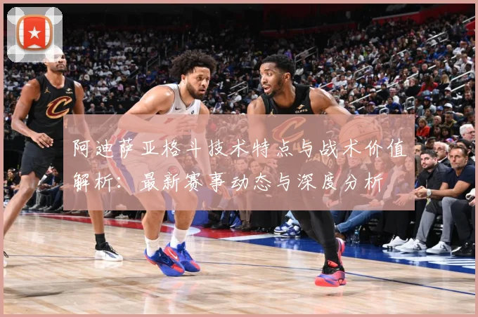 阿迪萨亚格斗技术特点与战术价值解析：最新赛事动态与深度分析