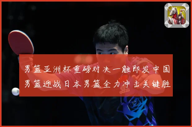 男篮亚洲杯重磅对决一触即发中国男篮迎战日本男篮全力冲击关键胜利：最新赛事动态与深度分析