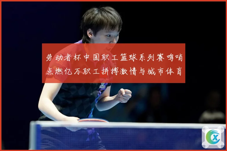劳动者杯中国职工篮球系列赛鸣哨点燃亿万职工拼搏激情与城市体育赛场复盘：最新赛事动态与深度分析