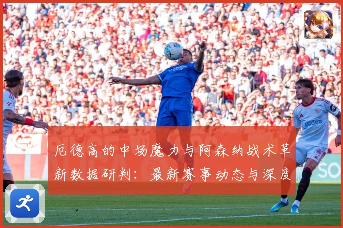 厄德高的中场魔力与阿森纳战术革新数据研判：最新赛事动态与深度分析