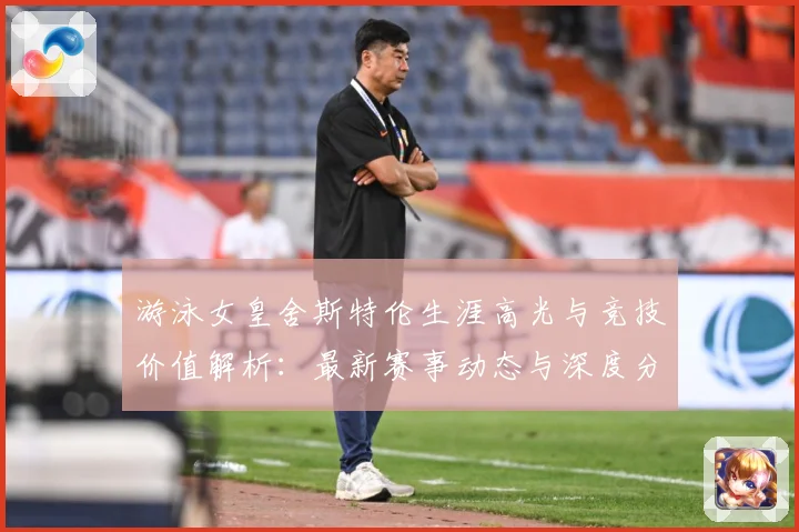 游泳女皇舍斯特伦生涯高光与竞技价值解析：最新赛事动态与深度分析