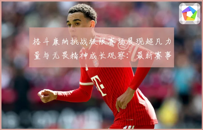 格斗康纳挑战极限赛场展现超凡力量与无畏精神成长观察：最新赛事动态与深度分析