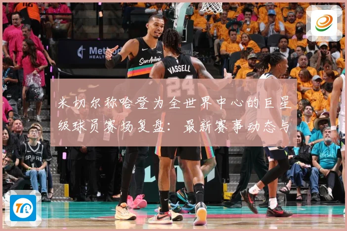 米切尔称哈登为全世界中心的巨星级球员赛场复盘：最新赛事动态与深度分析