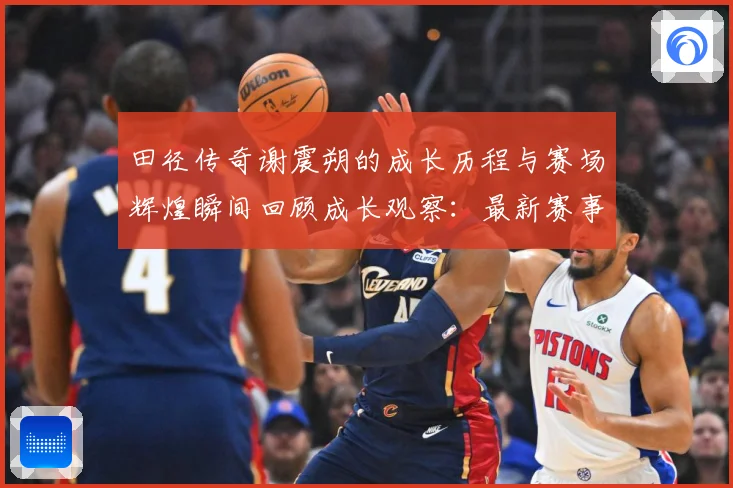 田径传奇谢震朔的成长历程与赛场辉煌瞬间回顾成长观察：最新赛事动态与深度分析