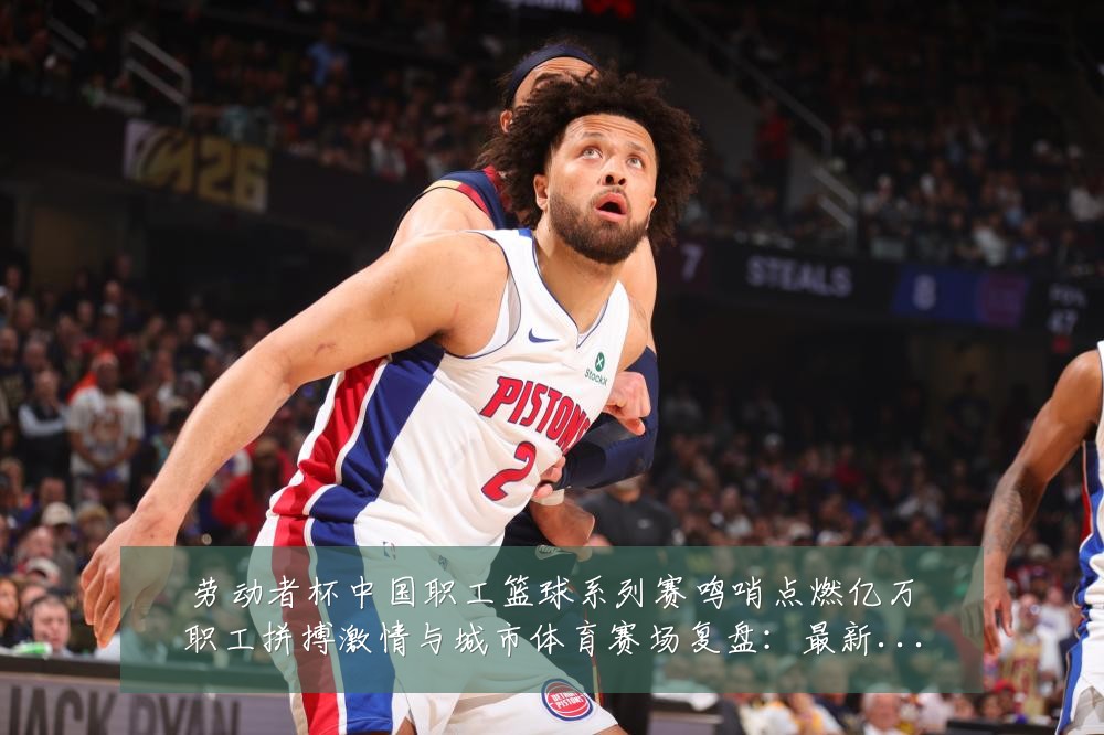 劳动者杯中国职工篮球系列赛鸣哨点燃亿万职工拼搏激情与城市体育赛场复盘:最新赛事动态与深度分析