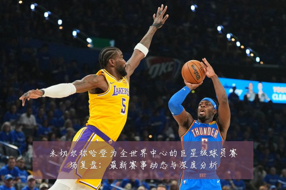 米切尔称哈登为全世界中心的巨星级球员赛场复盘:最新赛事动态与深度分析