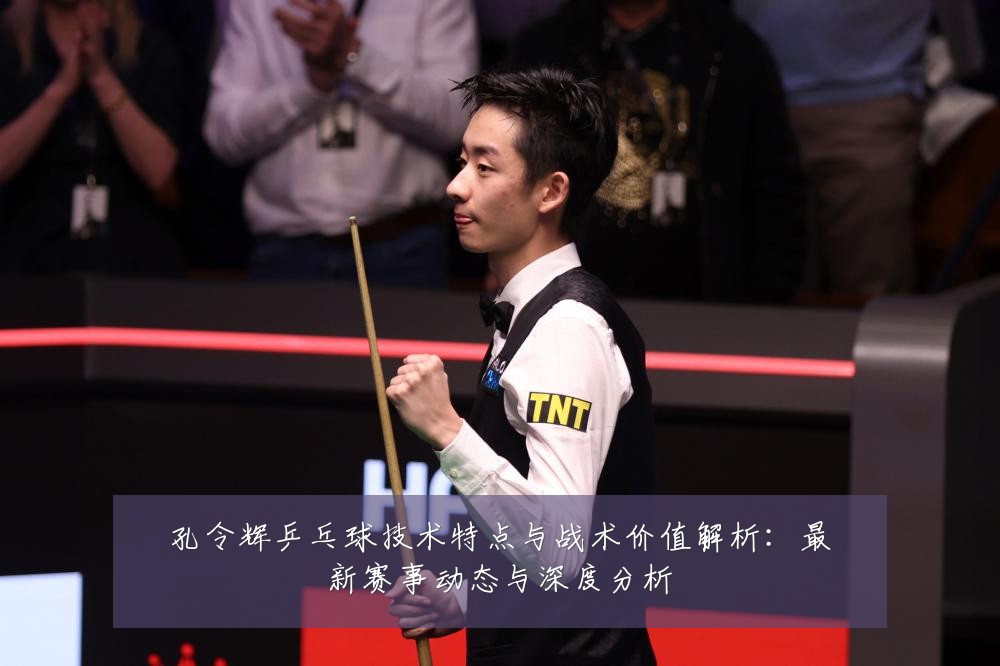 孔令辉乒乓球技术特点与战术价值解析:最新赛事动态与深度分析